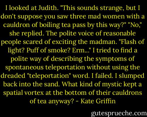 I looked at Judith. "This sounds strange, but I don't suppose you saw three mad women with a cauldron of boiling tea pass by this way?"<br />"No," she replied. The polite voice of reasonable people scared of exciting the madman.<br />"Flash of light? Puff of smoke? Erm..." I tried to find a polite way of describing the symptoms of spontaneous teleportation without using the dreaded "teleportation" word. I failed. I slumped back into the sand. What kind of mystic kept a spatial vortex at the bottom of their cauldrons of tea anyway? - Kate Griffin