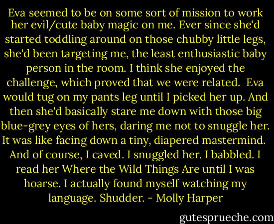 Eva seemed to be on some sort of mission to work her evil/cute baby magic on me. Ever since she'd started toddling around on those chubby little legs, she'd been targeting me, the least enthusiastic baby person in the room. I think she enjoyed the challenge, which proved that we were related.<br /><br />Eva would tug on my pants leg until I picked her up. And then she'd basically stare me down with those big blue-grey eyes of hers, daring me not to snuggle her. It was like facing down a tiny, diapered mastermind.<br /><br />And of course, I caved. I snuggled her. I babbled. I read her Where the Wild Things Are until I was hoarse. I actually found myself watching my language. Shudder. - Molly Harper