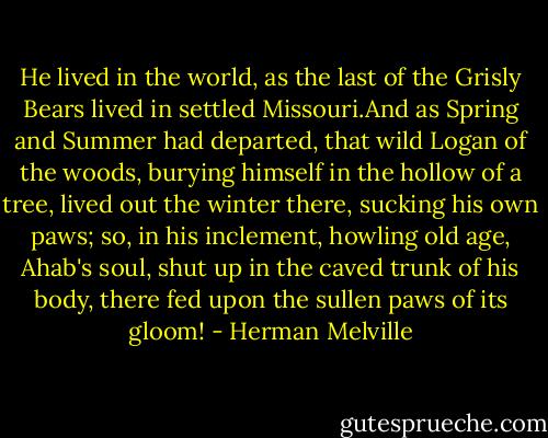 He lived in the world, as the last of the Grisly Bears lived in settled Missouri.And as Spring and Summer had departed, that wild Logan of the woods, burying himself in the hollow of a tree, lived out the winter there, sucking his own paws; so, in his inclement, howling old age, Ahab's soul, shut up in the caved trunk of his body, there fed upon the sullen paws of its gloom! - Herman Melville