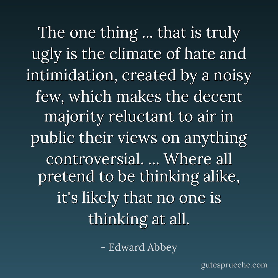 The one thing ... that is truly ugly is the climate of hate and intimidation, created by a noisy few, which makes the decent majority reluctant to air in public their views on anything controversial. ... Where all pretend to be thinking alike, it's likely that no one is thinking at all. - Edward Abbey