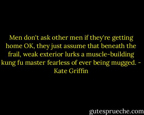 Men don't ask other men if they're getting home OK, they just assume that beneath the frail, weak exterior lurks a muscle-building kung fu master fearless of ever being mugged. - Kate Griffin