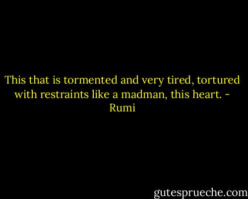 This that is tormented and very tired,<br />tortured with restraints like a madman,<br />this heart. - Rumi