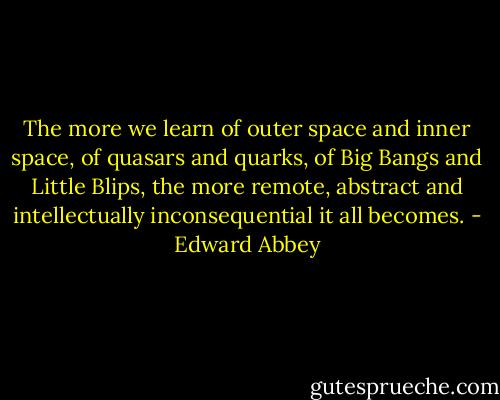 The more we learn of outer space and inner space, of quasars and quarks, of Big Bangs and Little Blips, the more remote, abstract and intellectually inconsequential it all becomes. - Edward Abbey
