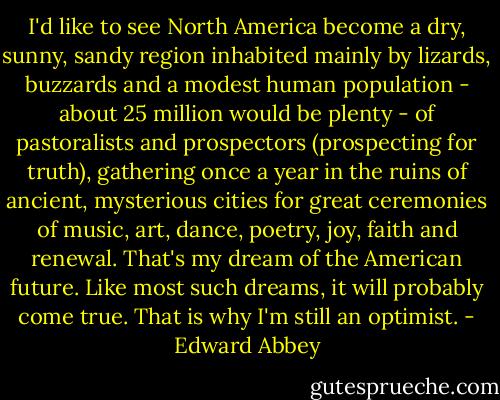I'd like to see North America become a dry, sunny, sandy region inhabited mainly by lizards, buzzards and a modest human population - about 25 million would be plenty - of pastoralists and prospectors (prospecting for truth), gathering once a year in the ruins of ancient, mysterious cities for great ceremonies of music, art, dance, poetry, joy, faith and renewal. That's my dream of the American future. Like most such dreams, it will probably come true. That is why I'm still an optimist. - Edward Abbey