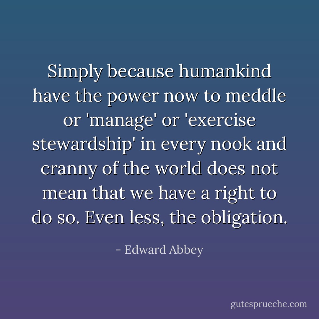 Simply because humankind have the power now to meddle or 'manage' or 'exercise stewardship' in every nook and cranny of the world does not mean that we have a right to do so. Even less, the obligation. - Edward Abbey