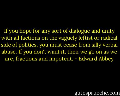 If you hope for any sort of dialogue and unity with all factions on the vaguely leftist or radical side of politics, you must cease from silly verbal abuse. If you don't want it, then we go on as we are, fractious and impotent. - Edward Abbey