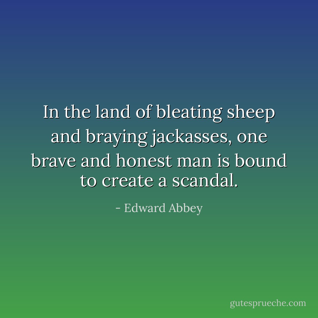 In the land of bleating sheep and braying jackasses, one brave and honest man is bound to create a scandal. - Edward Abbey
