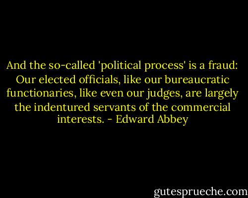 And the so-called 'political process' is a fraud: Our elected officials, like our bureaucratic functionaries, like even our judges, are largely the indentured servants of the commercial interests. - Edward Abbey
