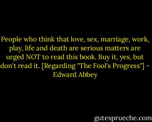 People who think that love, sex, marriage, work, play, life and death are serious matters are urged NOT to read this book. Buy it, yes, but don't read it. [Regarding "The Fool's Progress"] - Edward Abbey