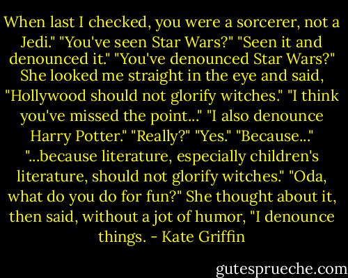 When last I checked, you were a sorcerer, not a Jedi."<br />"You've seen Star Wars?"<br />"Seen it and denounced it."<br />"You've denounced Star Wars?"<br />She looked me straight in the eye and said, "Hollywood should not glorify witches."<br />"I think you've missed the point..."<br />"I also denounce Harry Potter."<br />"Really?"<br />"Yes."<br />"Because..."<br />"...because literature, especially children's literature, should not glorify witches."<br />"Oda, what do you do for fun?"<br />She thought about it, then said, without a jot of humor, "I denounce things. - Kate Griffin
