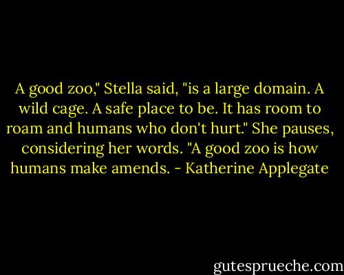 A good zoo," Stella said, "is a large domain. A wild cage. A safe place to be. It has room to roam and humans who don't hurt." She pauses, considering her words. "A good zoo is how humans make amends. - Katherine Applegate