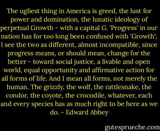 The ugliest thing in America is greed, the lust for power and domination, the lunatic ideology of perpetual Growth - with a capital G. 'Progress' in our nation has for too long been confused with 'Growth'; I see the two as different, almost incompatible, since progress means, or should mean, change for the better - toward social justice, a livable and open world, equal opportunity and affirmative action for all forms of life. And I mean all forms, not merely the human. The grizzly, the wolf, the rattlesnake, the condor, the coyote, the crocodile, whatever, each and every species has as much right to be here as we do. - Edward Abbey