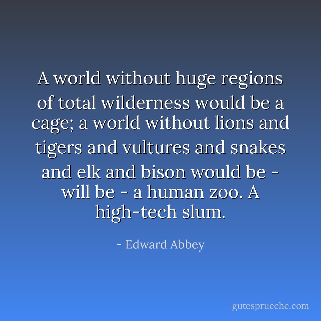A world without huge regions of total wilderness would be a cage; a world without lions and tigers and vultures and snakes and elk and bison would be - will be - a human zoo. A high-tech slum. - Edward Abbey