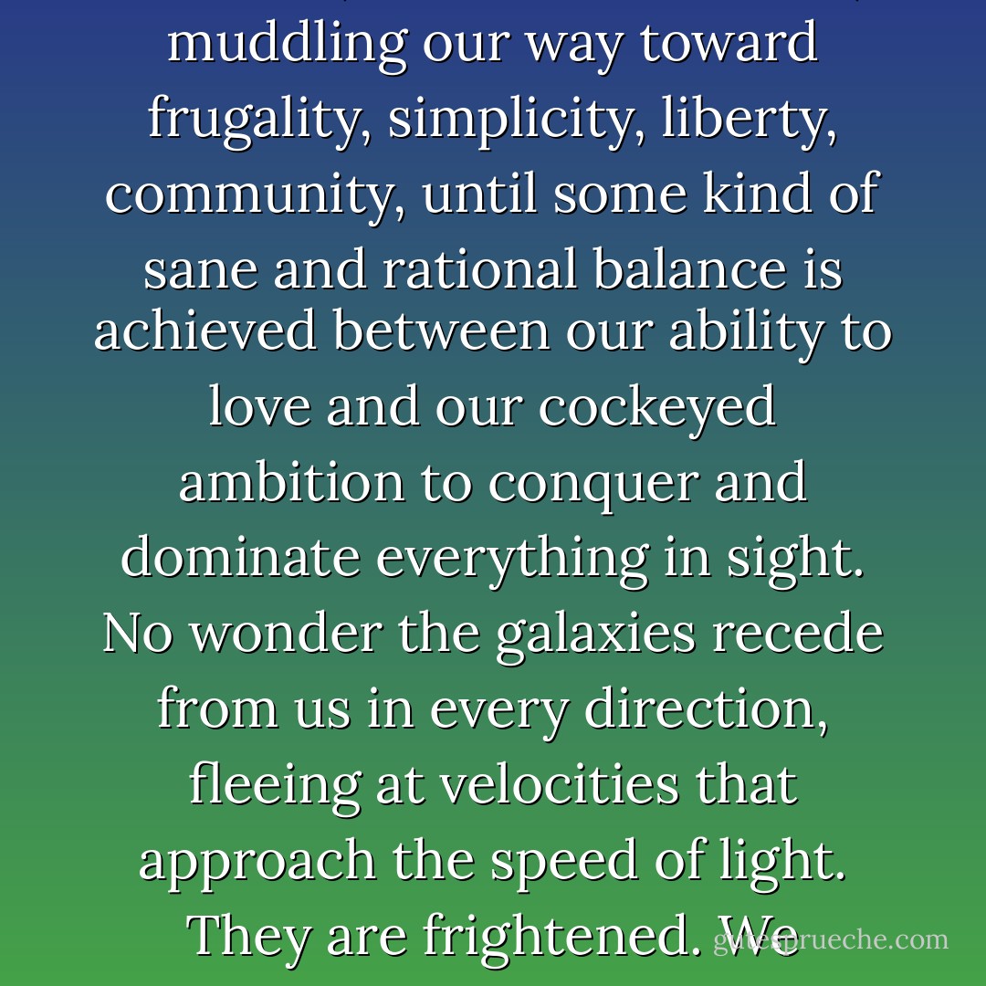 The children are innocent until proven guilty. For their sake, not ours, we must soldier on, muddling our way toward frugality, simplicity, liberty, community, until some kind of sane and rational balance is achieved between our ability to love and our cockeyed ambition to conquer and dominate everything in sight. No wonder the galaxies recede from us in every direction, fleeing at velocities that approach the speed of light. They are frightened. We humans are the Terror of the Universe. - Edward Abbey