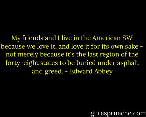 My friends and I live in the American SW because we love it, and love it for its own sake - not merely because it's the last region of the forty-eight states to be buried under asphalt and greed. - Edward Abbey