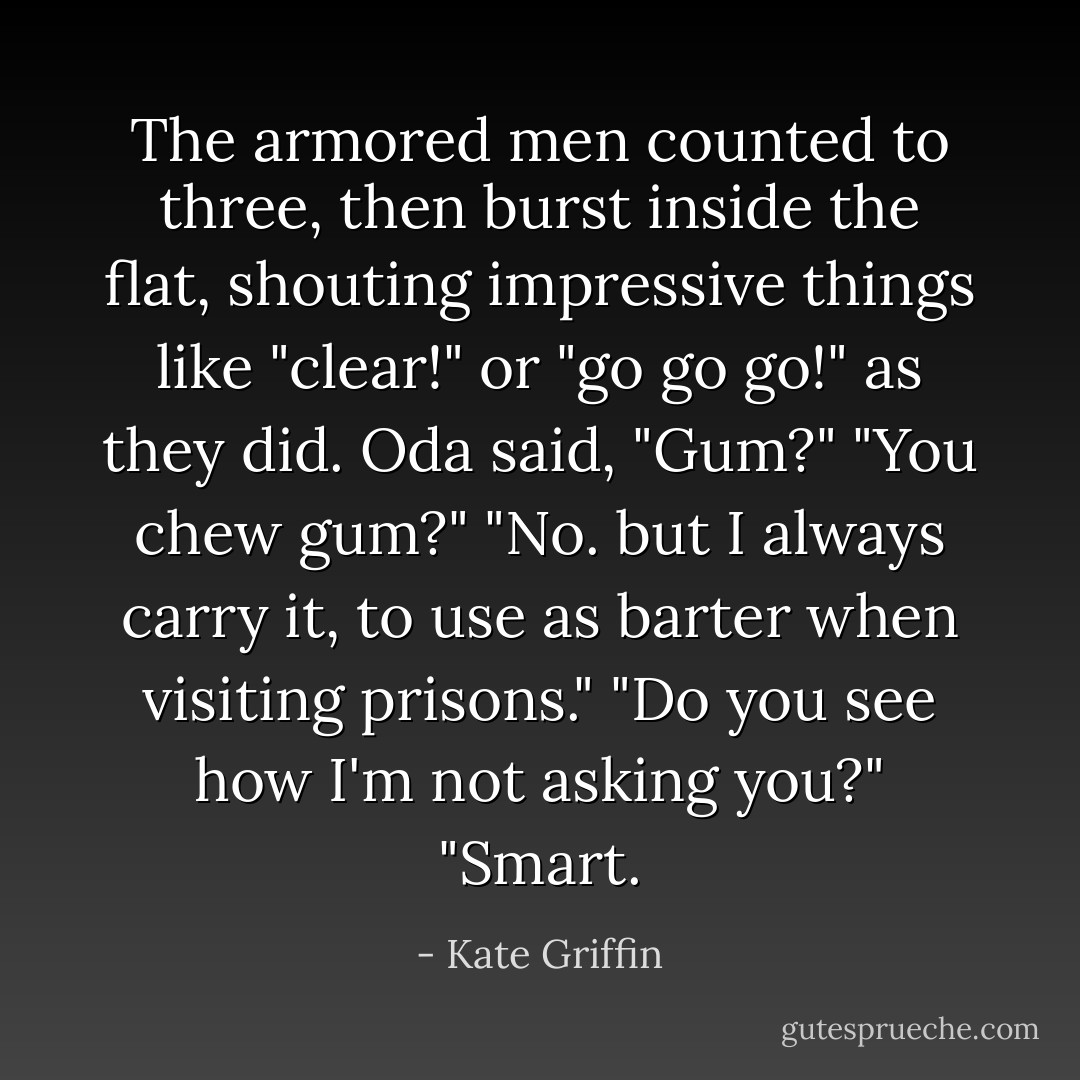 The armored men counted to three, then burst inside the flat, shouting impressive things like "clear!" or "go go go!" as they did. Oda said, "Gum?"<br />"You chew gum?"<br />"No. but I always carry it, to use as barter when visiting prisons."<br />"Do you see how I'm not asking you?"<br />"Smart. - Kate Griffin