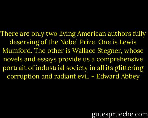 There are only two living American authors fully deserving of the Nobel Prize. One is Lewis Mumford. The other is Wallace Stegner, whose novels and essays provide us a comprehensive portrait of industrial society in all its glittering corruption and radiant evil. - Edward Abbey