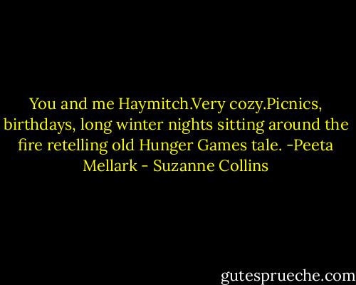 You and me Haymitch.Very cozy.Picnics, birthdays, long winter nights sitting around the fire retelling old Hunger Games tale.<br />-Peeta Mellark - Suzanne Collins