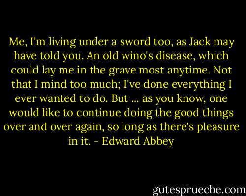 Me, I'm living under a sword too, as Jack may have told you. An old wino's disease, which could lay me in the grave most anytime. Not that I mind too much; I've done everything I ever wanted to do. But ... as you know, one would like to continue doing the good things over and over again, so long as there's pleasure in it. - Edward Abbey