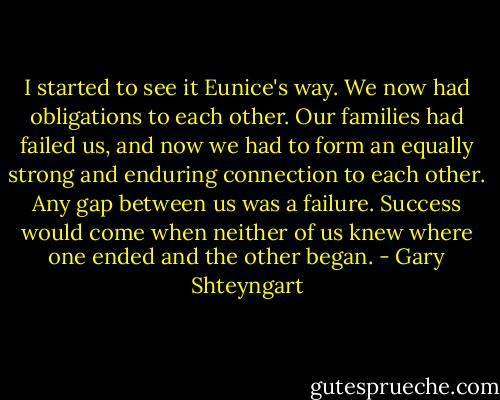 I started to see it Eunice's way. We now had obligations to each other. Our families had failed us, and now we had to form an equally strong and enduring connection to each other. Any gap between us was a failure. Success would come when neither of us knew where one ended and the other began. - Gary Shteyngart