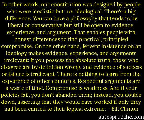 In other words, our constitution was designed by people who were idealistic but not ideological. There's a big difference. You can have a philosophy that tends to be liberal or conservative but still be open to evidence, experience, and argument. That enables people with honest differences to find practical, principled compromise. On the other hand, fervent insistence on an ideology makes evidence, experience, and arguments irrelevant: If you possess the absolute truth, those who disagree are by definition wrong, and evidence of success or failure is irrelevant. There is nothing to learn from the experience of other countries. Respectful arguments are a waste of time. Compromise is weakness. And if your policies fail, you don't abandon them; instead, you double down, asserting that they would have worked if only they had been carried to their logical extreme. - Bill Clinton
