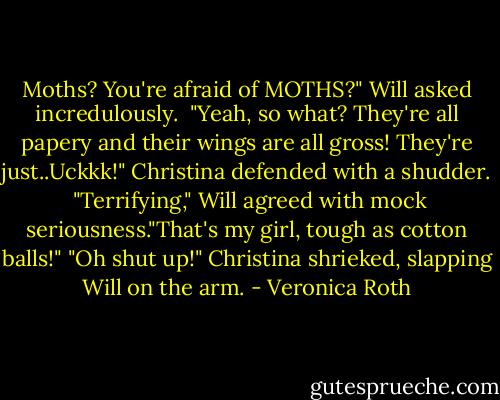Moths? You're afraid of MOTHS?" Will asked incredulously. <br />"Yeah, so what? They're all papery and their wings are all gross! They're just..Uckkk!" Christina defended with a shudder. <br />"Terrifying," Will agreed with mock seriousness."That's my girl, tough as cotton balls!"<br />"Oh shut up!" Christina shrieked, slapping Will on the arm. - Veronica Roth