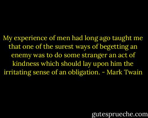 My experience of men had long ago taught me that one of the surest ways of begetting an enemy was to do some stranger an act of kindness which should lay upon him the irritating sense of an obligation. - Mark Twain