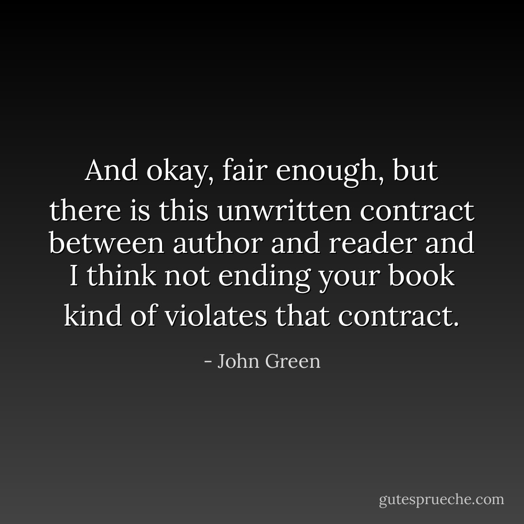 And okay, fair enough, but there is this unwritten contract between author and reader and I think not ending your book kind of violates that contract. - John Green