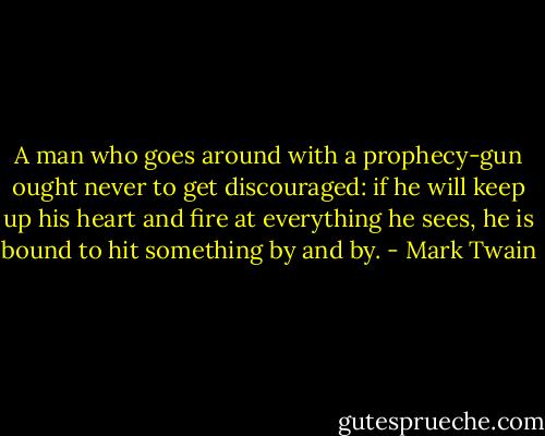 A man who goes around with a prophecy-gun ought never to get discouraged: if he will keep up his heart and fire at everything he sees, he is bound to hit something by and by. - Mark Twain