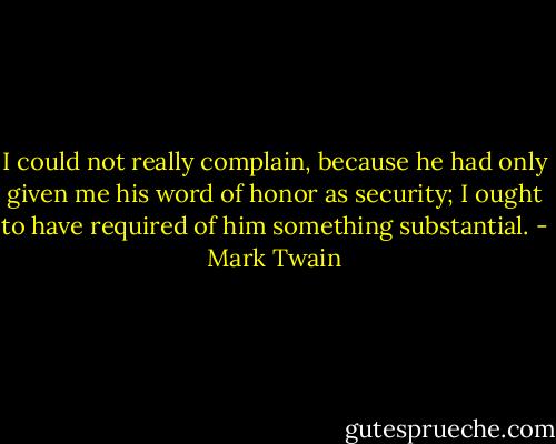 I could not really complain, because he had only given me his word of honor as security; I ought to have required of him something substantial. - Mark Twain