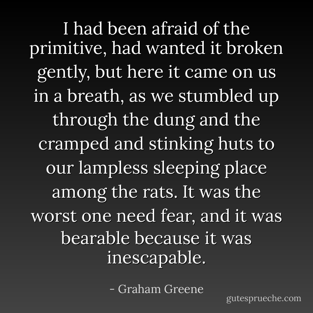 I had been afraid of the primitive, had wanted it broken gently, but here it came on us in a breath, as we stumbled up through the dung and the cramped and stinking huts to our lampless sleeping place among the rats. It was the worst one need fear, and it was bearable because it was inescapable. - Graham Greene