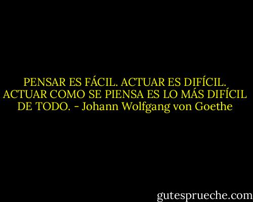 PENSAR ES FÁCIL. ACTUAR ES DIFÍCIL. ACTUAR COMO SE PIENSA ES LO MÁS DIFÍCIL DE TODO. - Johann Wolfgang von Goethe