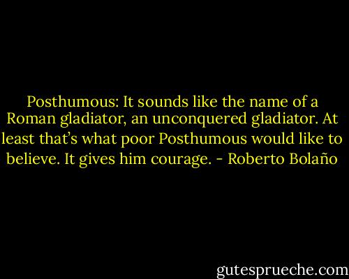 Posthumous: It sounds like the name of a Roman gladiator, an unconquered gladiator. At least that’s what poor Posthumous would like to believe. It gives him courage. - Roberto Bolaño