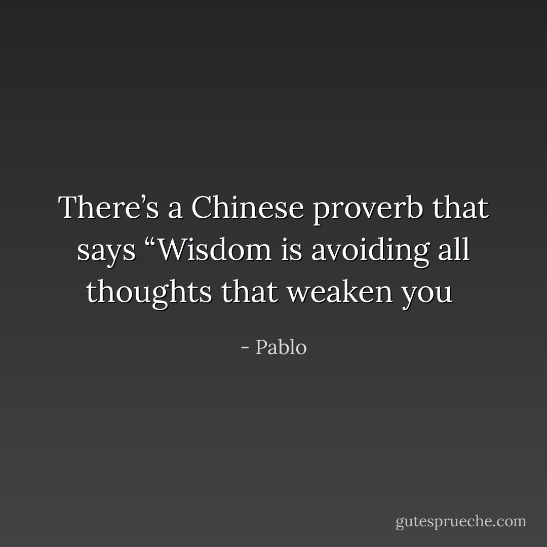 There’s a Chinese proverb that says “Wisdom is avoiding all thoughts that weaken you  - Pablo