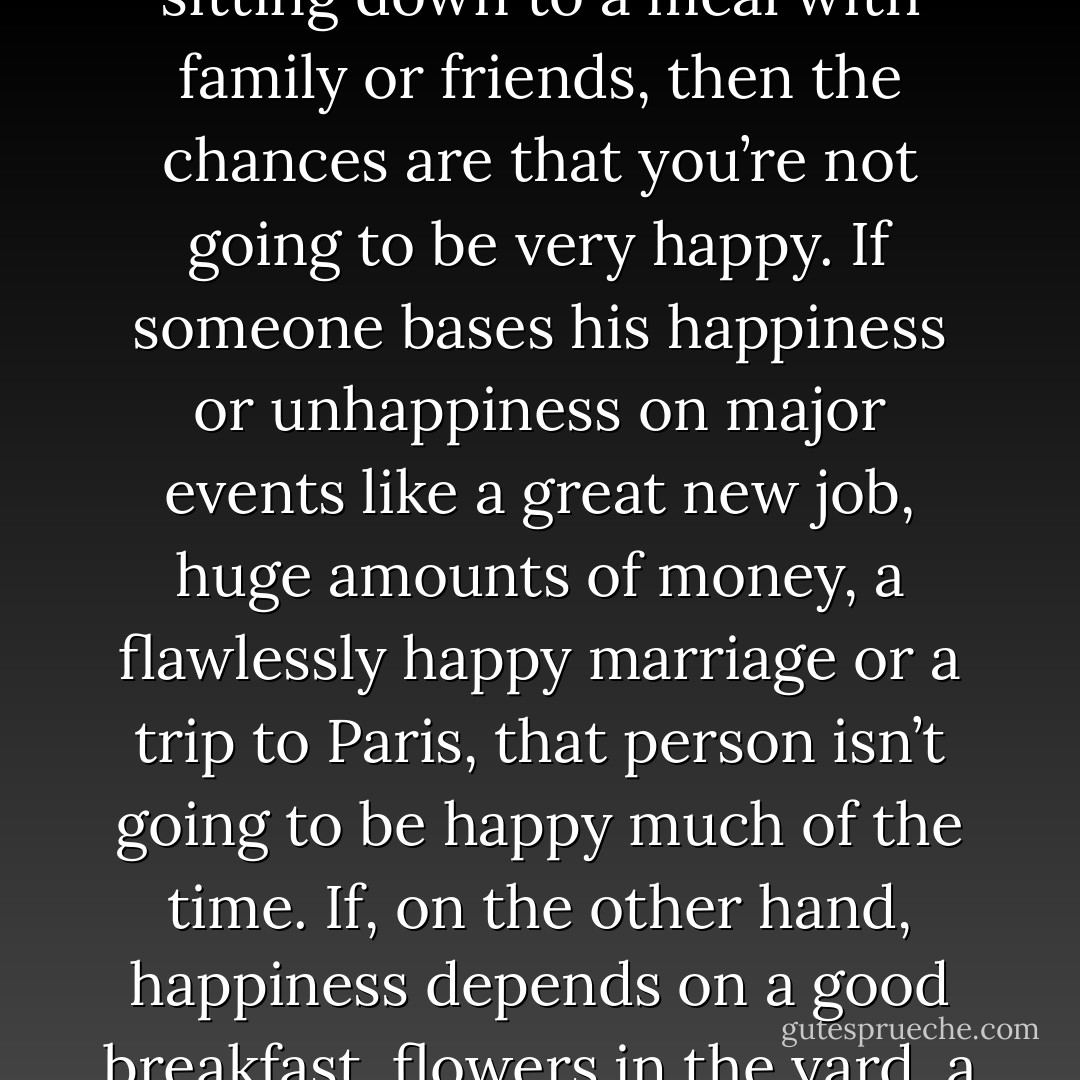 For most of life, nothing wonderful happens. If you don’t enjoy getting up and working and finishing your work and sitting down to a meal with family or friends, then the chances are that you’re not going to be very happy. If someone bases his happiness or unhappiness on major events like a great new job, huge amounts of money, a flawlessly happy marriage or a trip to Paris, that person isn’t going to be happy much of the time. If, on the other hand, happiness depends on a good breakfast, flowers in the yard, a drink or a nap, then we are more likely to live with quite a bit of happiness. - Andy Rooney