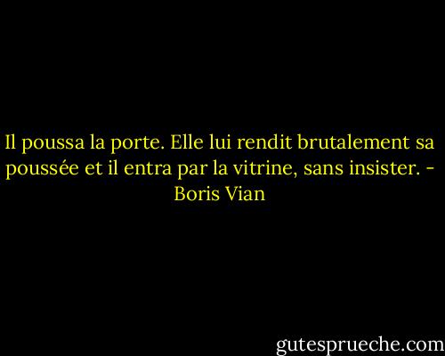 Il poussa la porte. Elle lui rendit brutalement sa poussée et il entra par la vitrine, sans insister. - Boris Vian