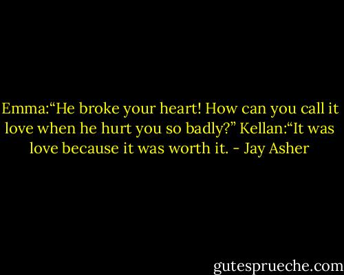 Emma:“He broke your heart! How can you call it love when he<br />hurt you so badly?”<br />Kellan:“It was love<br />because it was worth it. - Jay Asher