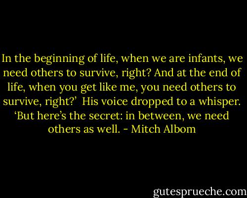 In the beginning of life, when we are infants, we need others to survive, right? And at the end of life, when you get like me, you need others to survive, right?’ <br />His voice dropped to a whisper. ‘But here’s the secret: in between, we need others as well. - Mitch Albom