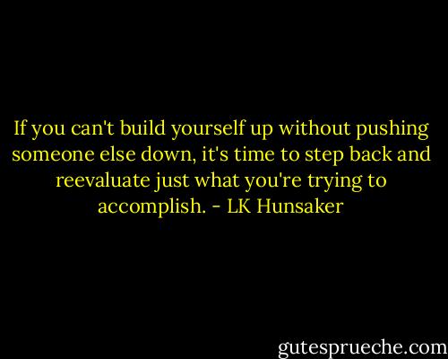 If you can't build yourself up without pushing someone else down, it's time to step back and reevaluate just what you're trying to accomplish. - LK Hunsaker