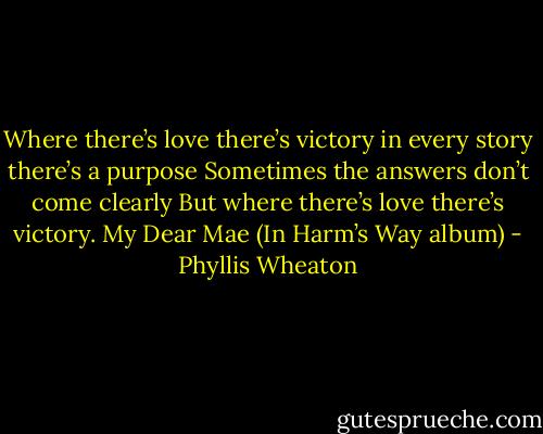 Where there’s love there’s victory<br />in every story there’s a purpose<br />Sometimes the answers don’t come clearly<br />But where there’s love there’s victory.<br />My Dear Mae (In Harm’s Way album) - Phyllis Wheaton