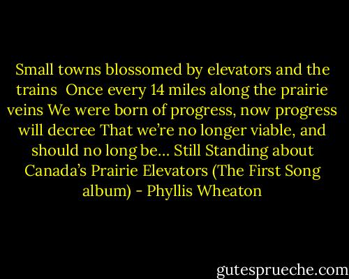 Small towns blossomed by elevators and the trains <br />Once every 14 miles along the prairie veins<br />We were born of progress, now progress will decree<br />That we’re no longer viable, and should no long be…<br />Still Standing about Canada’s Prairie Elevators (The First Song album) - Phyllis Wheaton