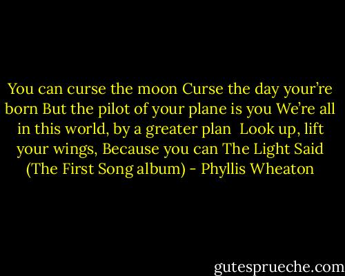 You can curse the moon<br />Curse the day your’re born<br />But the pilot of your plane is you<br />We’re all in this world, by a greater plan <br />Look up, lift your wings, Because you can<br />The Light Said (The First Song album) - Phyllis Wheaton