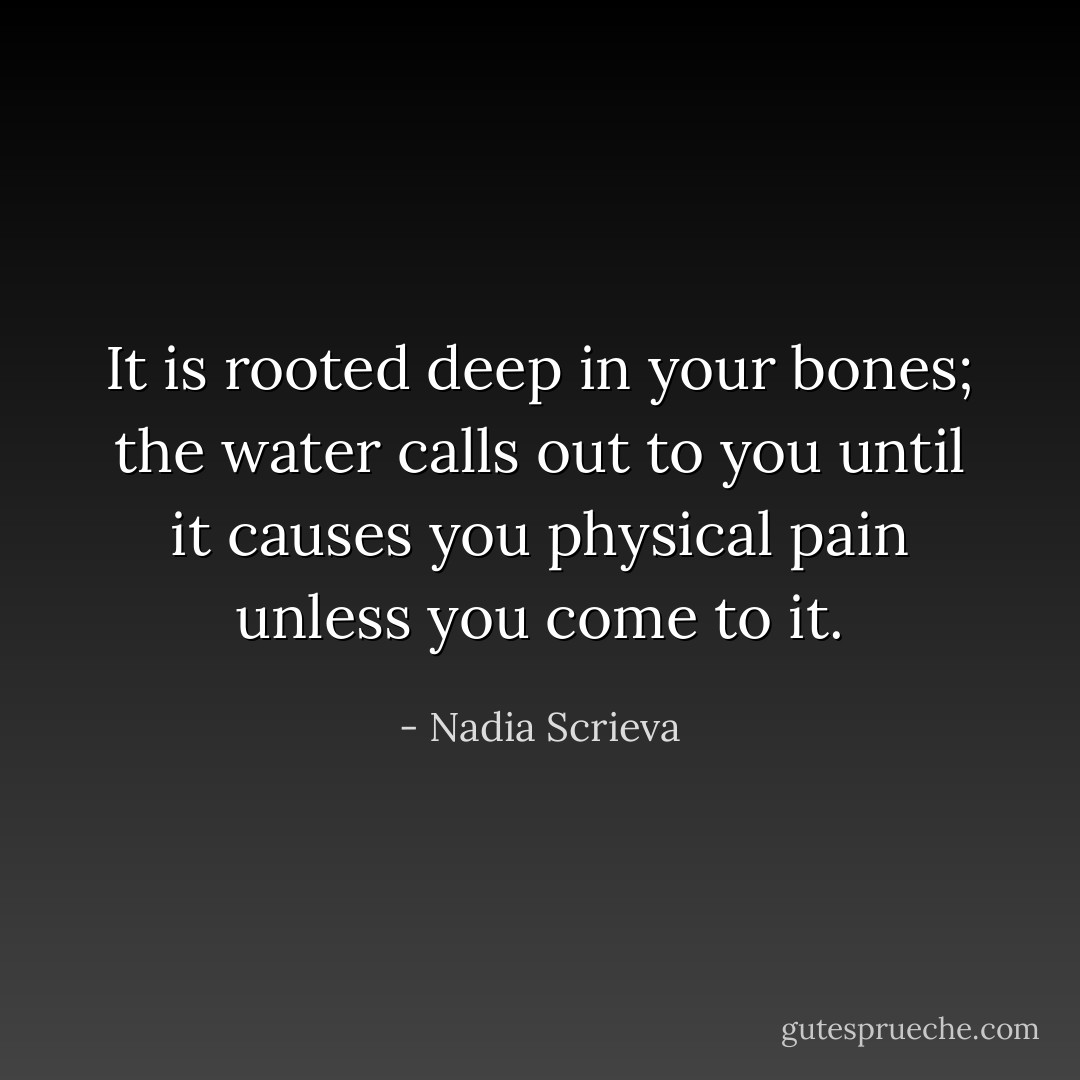It is rooted deep in your bones; the water calls out to you until it causes you physical pain unless you come to it. - Nadia Scrieva