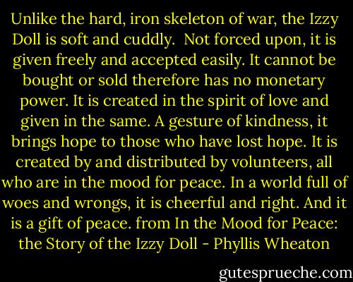 Unlike the hard, iron skeleton of war, the Izzy Doll is soft and cuddly. <br />Not forced upon, it is given freely and accepted easily. It cannot be bought or sold therefore has no monetary power. It is created in the spirit of love and given in the same. A gesture of kindness, it brings hope to those who have lost hope. It is created by and distributed by volunteers, all who are in the mood for peace. In a world full of woes and wrongs, it is cheerful and right. And it is a gift of peace.<br />from In the Mood for Peace: the Story of the Izzy Doll - Phyllis Wheaton