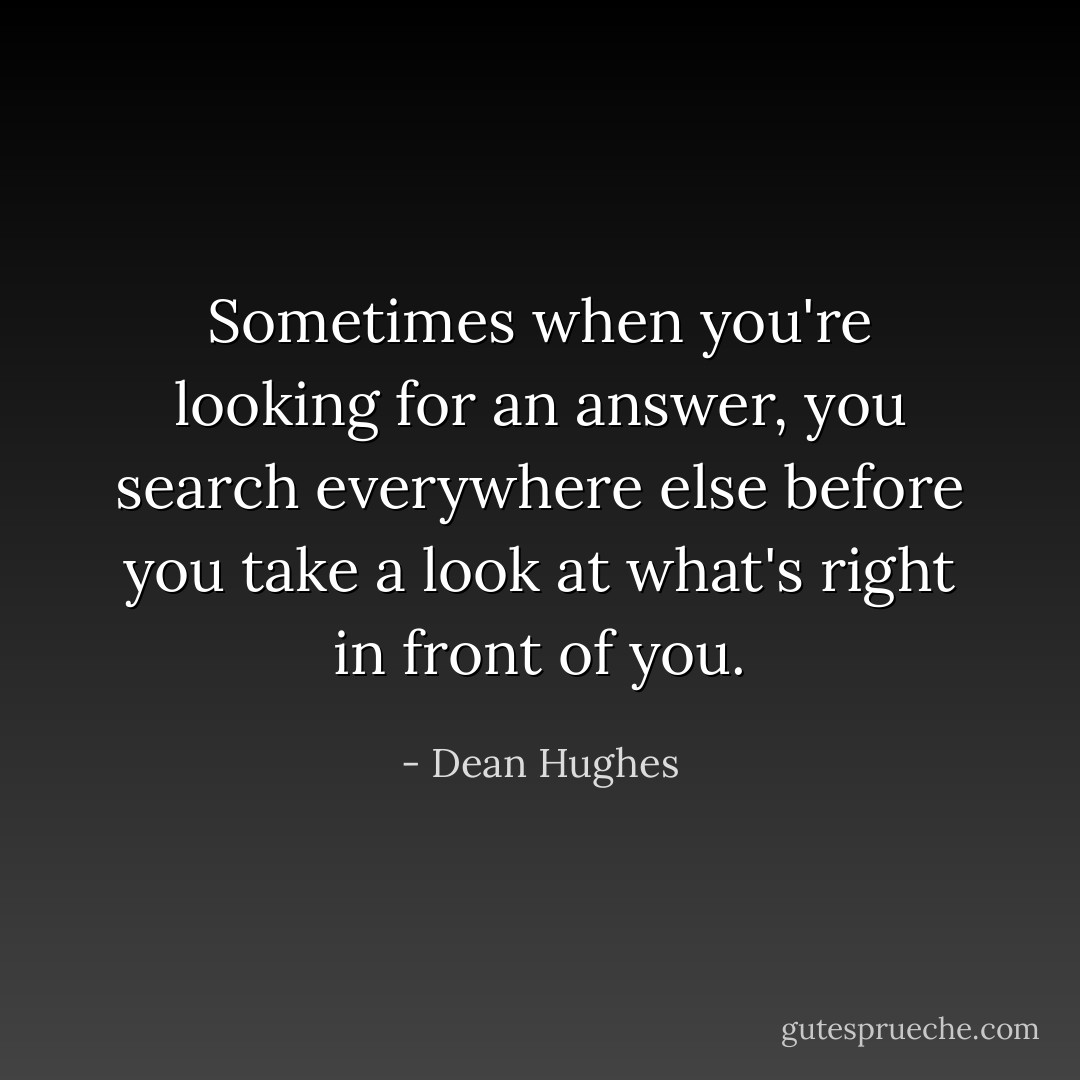 Sometimes when you're looking for an answer, you search everywhere else before you take a look at what's right in front of you. - Dean Hughes