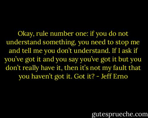 Okay, rule number one: if you do not understand something, you need to stop me and tell me you don’t understand. If I ask if you’ve got it and you say you’ve got it but you don’t really have it, then it’s not my fault that you haven’t got it. Got it? - Jeff Erno