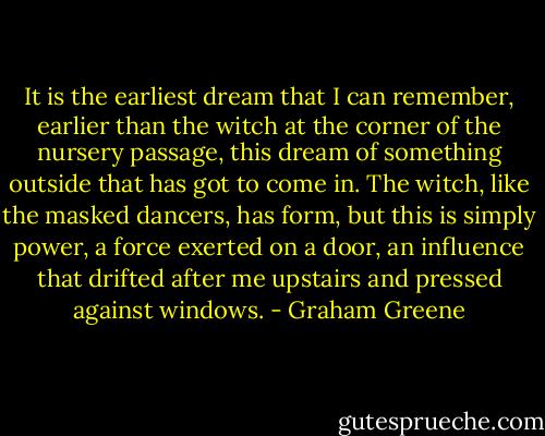 It is the earliest dream that I can remember, earlier than the witch at the corner of the nursery passage, this dream of something outside that has got to come in. The witch, like the masked dancers, has form, but this is simply power, a force exerted on a door, an influence that drifted after me upstairs and pressed against windows. - Graham Greene