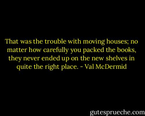 That was the trouble with moving houses; no matter how carefully you packed the books, they never ended up on the new shelves in quite the right place. - Val McDermid