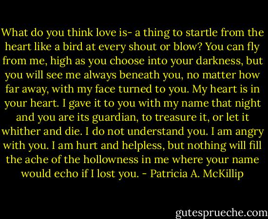 What do you think love is- a thing to startle from the heart like a bird at every shout or blow? You can fly from me, high as you choose into your darkness, but you will see me always beneath you, no matter how far away, with my face turned to you. My heart is in your heart. I gave it to you with my name that night and you are its guardian, to treasure it, or let it whither and die. I do not understand you. I am angry with you. I am hurt and helpless, but nothing will fill the ache of the hollowness in me where your name would echo if I lost you. - Patricia A. McKillip