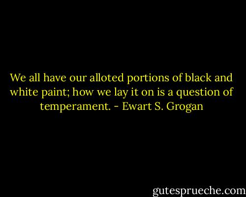 We all have our alloted portions of black and white paint; how we lay it on is a question of temperament. - Ewart S. Grogan